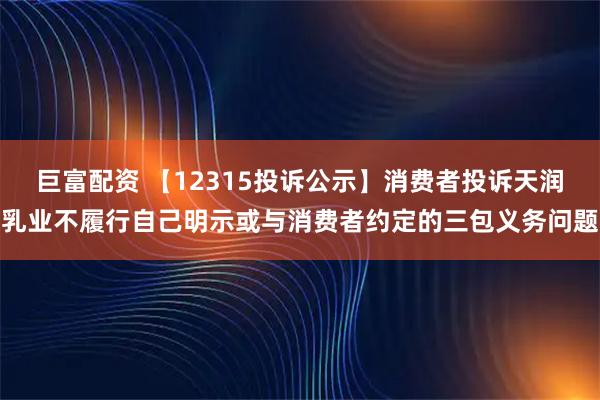 巨富配资 【12315投诉公示】消费者投诉天润乳业不履行自己明示或与消费者约定的三包义务问题