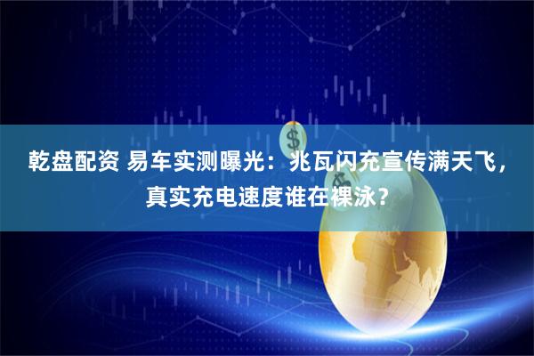 乾盘配资 易车实测曝光：兆瓦闪充宣传满天飞，真实充电速度谁在裸泳？