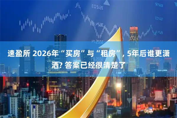 速盈所 2026年“买房”与“租房”, 5年后谁更潇洒? 答案已经很清楚了