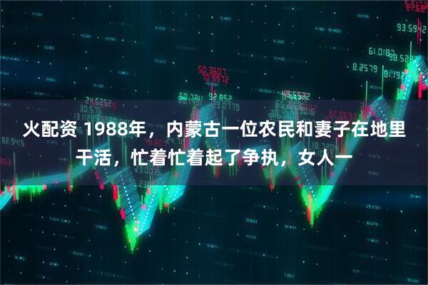 火配资 1988年,内蒙古一位农民和妻子在地里干活,忙着忙着起了争执,女人一