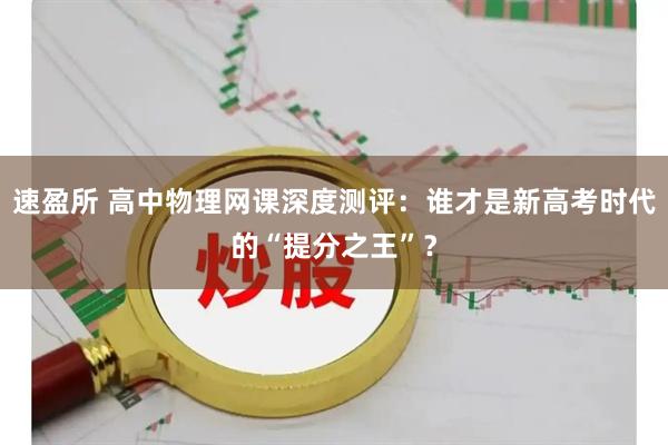 速盈所 高中物理网课深度测评：谁才是新高考时代的“提分之王”？