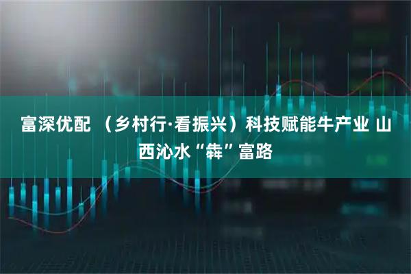 富深优配 （乡村行·看振兴）科技赋能牛产业 山西沁水“犇”富路