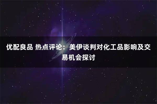优配良品 热点评论：美伊谈判对化工品影响及交易机会探讨