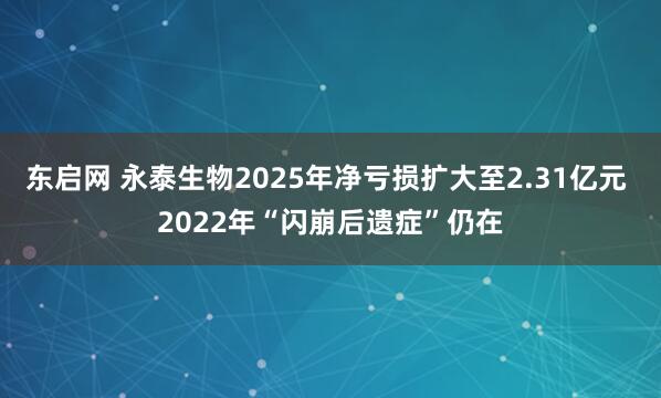 东启网 永泰生物2025年净亏损扩大至2.31亿元 2022年“闪崩后遗症”仍在